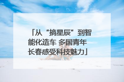 从“摘星辰”到智能化造车 多国青年长春感受科技魅力
